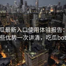 17吃瓜最新入口使用体验报告：有哪些优势一次讲清，吃瓜bot