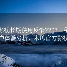 木瓜影视长期使用反馈2203：稳定性与用户体验分析，木瓜官方影视大全