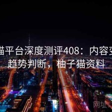 柚子猫平台深度测评408：内容变化与趋势判断，柚子猫资料
