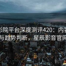 星辰影院平台深度测评420：内容变化与趋势判断，星辰影音官网