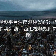 西瓜视频平台深度测评2365：内容变化与趋势判断，西瓜视频规则内容说明