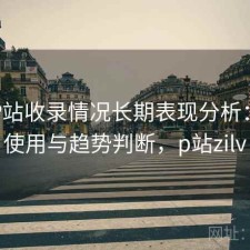 正规P站收录情况长期表现分析：如何使用与趋势判断，p站zilv