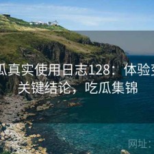 17吃瓜真实使用日志128：体验变化与关键结论，吃瓜集锦