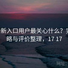 17c最新入口用户最关心什么？完整攻略与评价整理，17 17