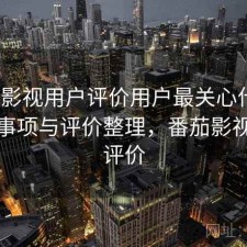 番茄影视用户评价用户最关心什么？注意事项与评价整理，番茄影视大全评价
