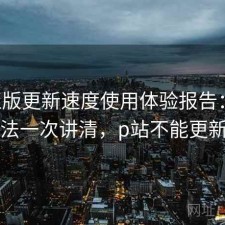 P站正版更新速度使用体验报告：优化方法一次讲清，p站不能更新了