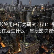 星辰影院用户行为研究2371：平台生态正在发生什么，星辰影院安全么