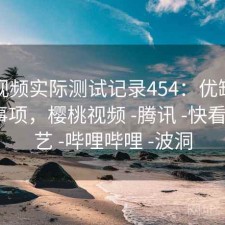 樱桃视频实际测试记录454：优缺点与注意事项，樱桃视频 -腾讯 -快看 -爱奇艺 -哔哩哔哩 -波洞