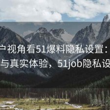 从用户视角看51爆料隐私设置：靠谱吗与真实体验，51job隐私设置