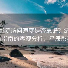 星辰影院访问速度是否靠谱？结合避坑指南的客观分析，星辰影苑