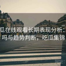 17吃瓜在线观看长期表现分析：靠谱吗与趋势判断，吃瓜集锦