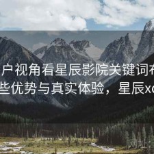 从用户视角看星辰影院关键词布局：有哪些优势与真实体验，星辰xc影视