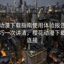 樱花动漫下载指南使用体验报告：使用技巧一次讲清，樱花动漫下载安装连接