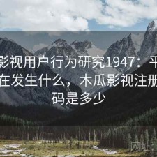 木瓜影视用户行为研究1947：平台生态正在发生什么，木瓜影视注册邀请码是多少