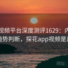 探花视频平台深度测评1629：内容变化与趋势判断，探花app视频是真的吗