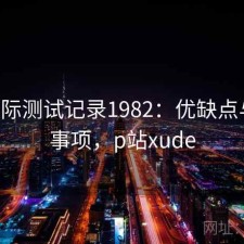 P站实际测试记录1982：优缺点与注意事项，p站xude