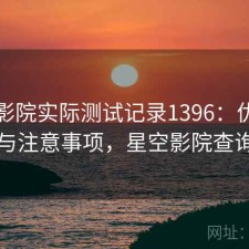 星空影院实际测试记录1396：优缺点与注意事项，星空影院查询
