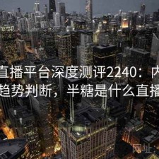 半糖直播平台深度测评2240：内容变化与趋势判断，半糖是什么直播软件