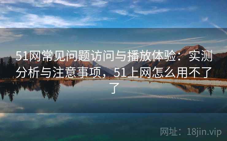 51网常见问题访问与播放体验：实测分析与注意事项，51上网怎么用不了了  第2张