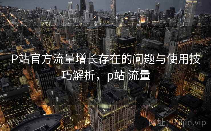 P站官方流量增长存在的问题与使用技巧解析，p站 流量  第2张