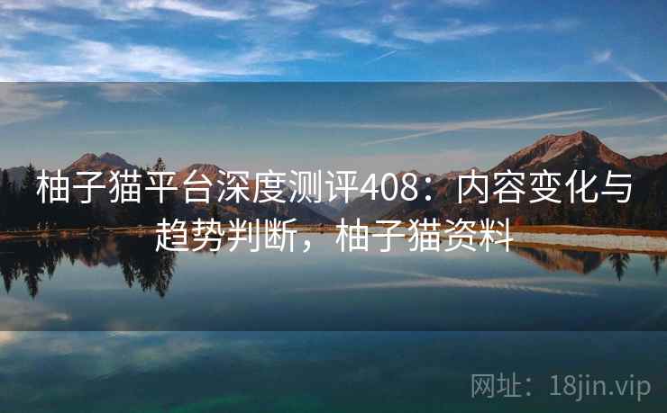 柚子猫平台深度测评408：内容变化与趋势判断，柚子猫资料  第2张