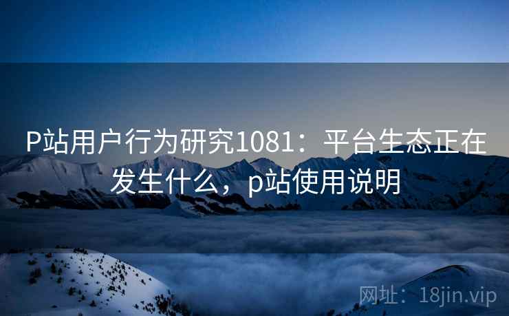 P站用户行为研究1081：平台生态正在发生什么，p站使用说明  第1张