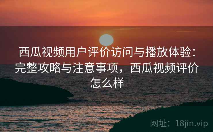 西瓜视频用户评价访问与播放体验：完整攻略与注意事项，西瓜视频评价怎么样  第1张