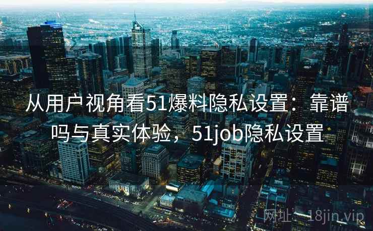 从用户视角看51爆料隐私设置：靠谱吗与真实体验，51job隐私设置  第2张