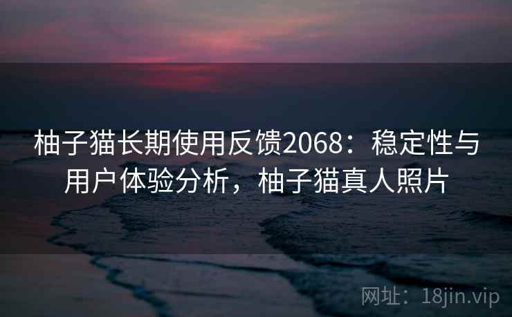 柚子猫长期使用反馈2068：稳定性与用户体验分析，柚子猫真人照片  第2张