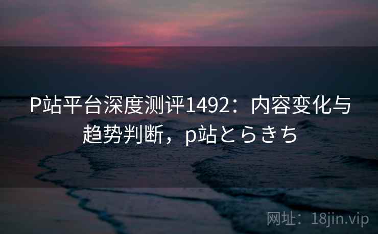 P站平台深度测评1492：内容变化与趋势判断，p站とらきち  第2张