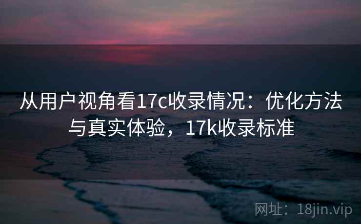 从用户视角看17c收录情况：优化方法与真实体验，17k收录标准  第1张