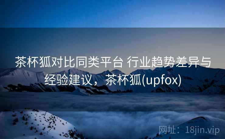 茶杯狐对比同类平台 行业趋势差异与经验建议，茶杯狐(upfox)  第1张