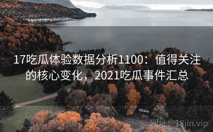 17吃瓜体验数据分析1100：值得关注的核心变化，2021吃瓜事件汇总  第2张
