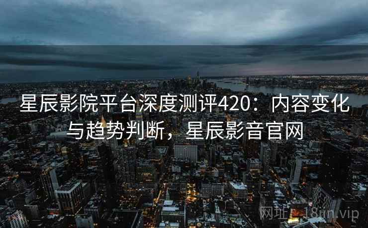 星辰影院平台深度测评420：内容变化与趋势判断，星辰影音官网  第1张