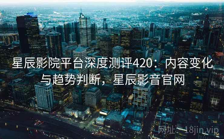 星辰影院平台深度测评420：内容变化与趋势判断，星辰影音官网  第2张