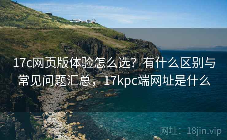17c网页版体验怎么选？有什么区别与常见问题汇总，17kpc端网址是什么  第2张