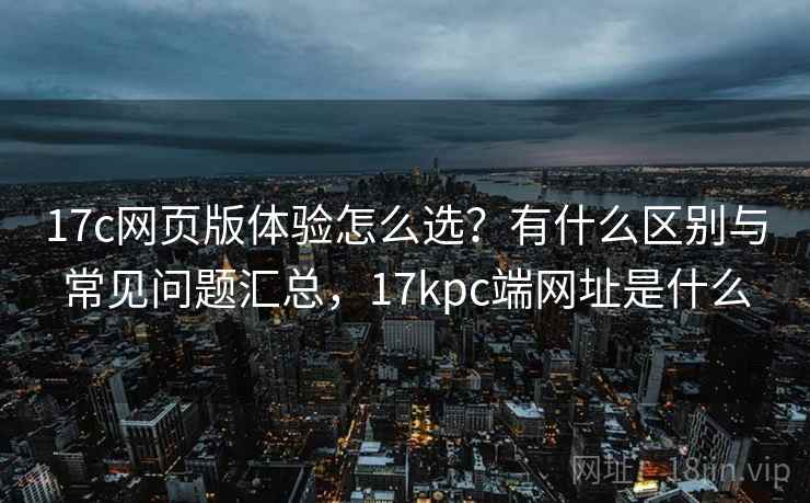 17c网页版体验怎么选？有什么区别与常见问题汇总，17kpc端网址是什么  第1张