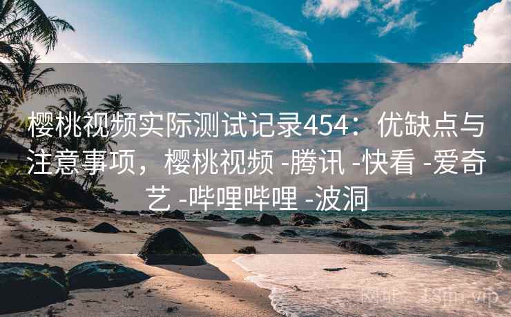 樱桃视频实际测试记录454：优缺点与注意事项，樱桃视频 -腾讯 -快看 -爱奇艺 -哔哩哔哩 -波洞  第1张