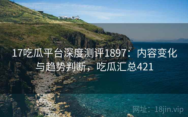 17吃瓜平台深度测评1897：内容变化与趋势判断，吃瓜汇总421  第2张