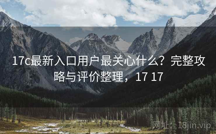 17c最新入口用户最关心什么？完整攻略与评价整理，17 17  第2张