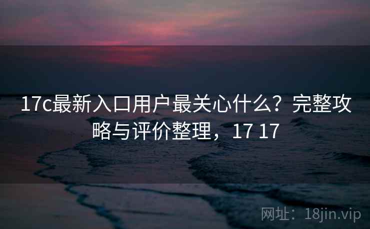 17c最新入口用户最关心什么？完整攻略与评价整理，17 17  第1张