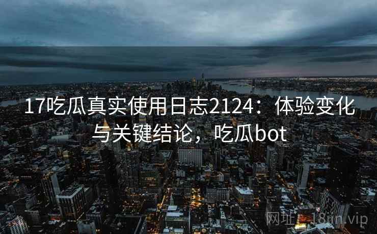 17吃瓜真实使用日志2124：体验变化与关键结论，吃瓜bot  第2张