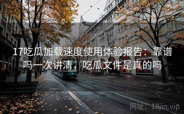 17吃瓜加载速度使用体验报告：靠谱吗一次讲清，吃瓜文件是真的吗  第1张