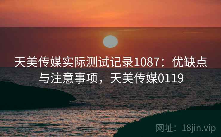 天美传媒实际测试记录1087：优缺点与注意事项，天美传媒0119  第2张