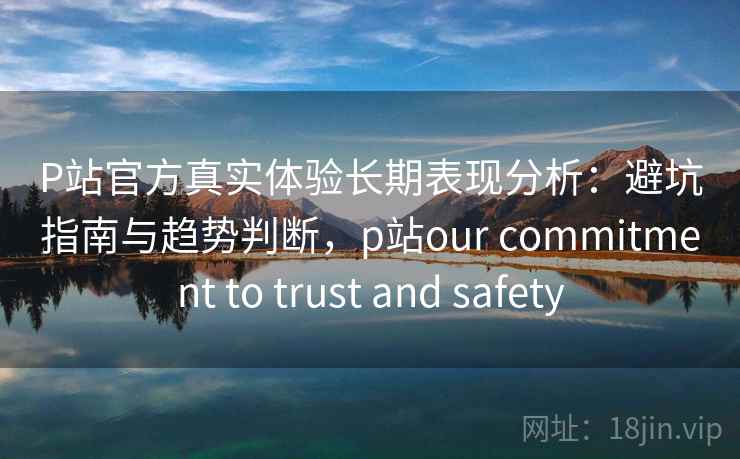P站官方真实体验长期表现分析：避坑指南与趋势判断，p站our commitment to trust and safety  第1张