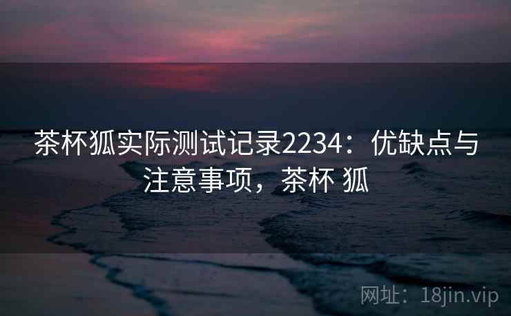 茶杯狐实际测试记录2234：优缺点与注意事项，茶杯 狐  第1张