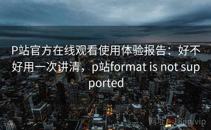 P站官方在线观看使用体验报告：好不好用一次讲清，p站format is not supported  第1张