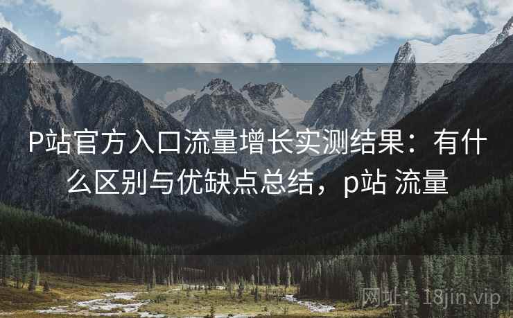 P站官方入口流量增长实测结果:有什么区别与优缺点总结,p站 流量 第1张 P站官方入口流量增长实测结果:有什么区别与优缺点总结,p站 流量 第1张