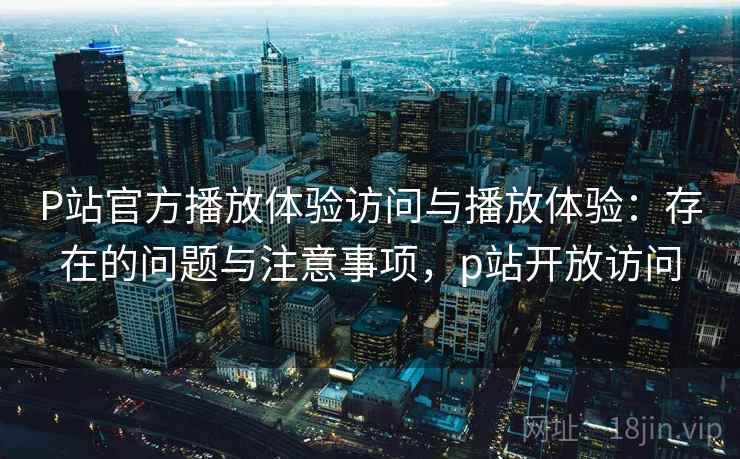 P站官方播放体验访问与播放体验:存在的问题与注意事项,p站开放访问 第1张 P站官方播放体验访问与播放体验:存在的问题与注意事项,p站开放访问 第1张