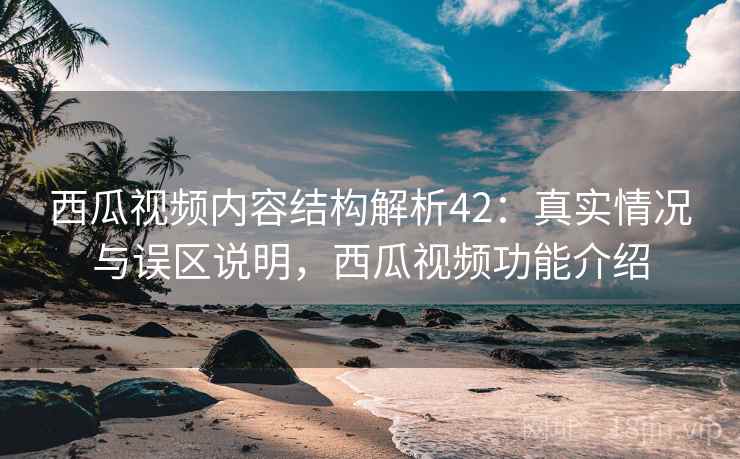 西瓜视频内容结构解析42：真实情况与误区说明，西瓜视频功能介绍  第1张